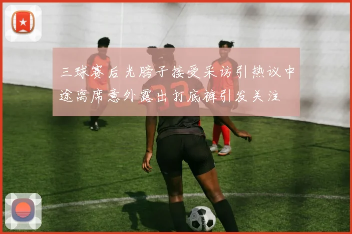 三球赛后光膀子接受采访引热议中途离席意外露出打底裤引发关注