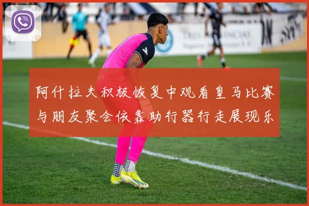阿什拉夫积极恢复中观看皇马比赛与朋友聚会依靠助行器行走展现乐观态度