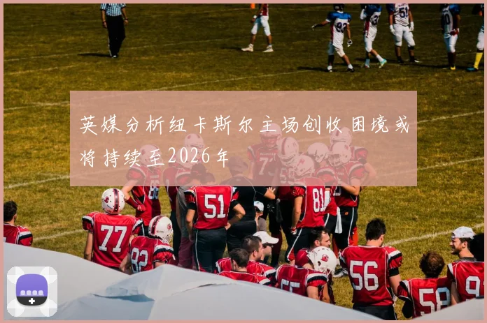 英媒分析纽卡斯尔主场创收困境或将持续至2026年