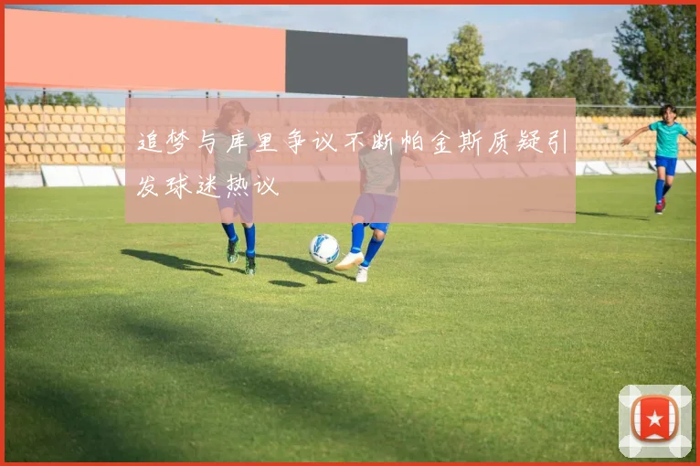 追梦与库里争议不断帕金斯质疑引发球迷热议
