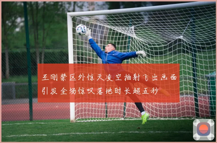 王刚禁区外惊天凌空抽射飞出画面引发全场惊叹落地时长超五秒
