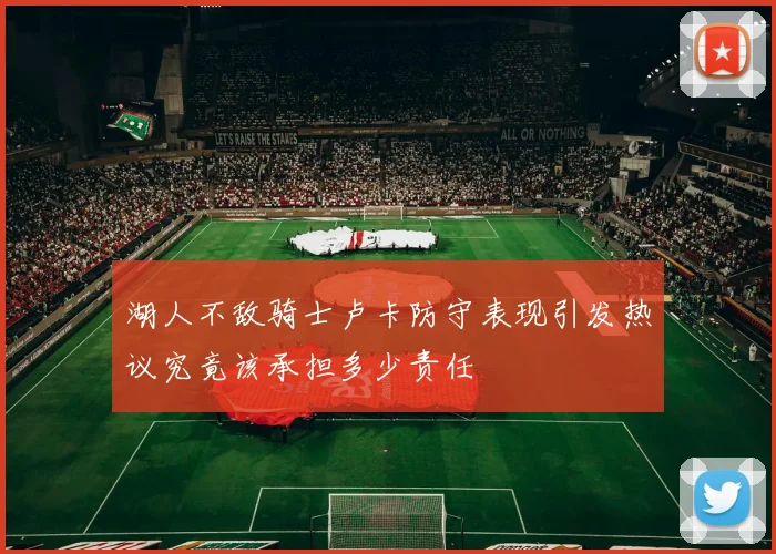湖人不敌骑士卢卡防守表现引发热议究竟该承担多少责任