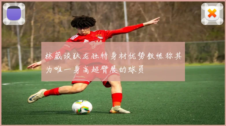 林葳谈狄龙独特身材优势教练称其为唯一身高超臂展的球员