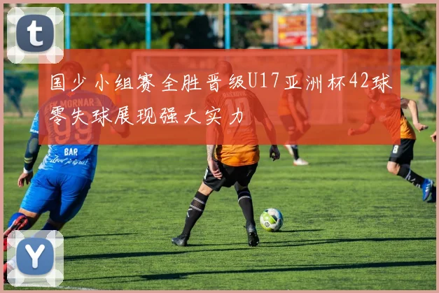 国少小组赛全胜晋级U17亚洲杯42球零失球展现强大实力