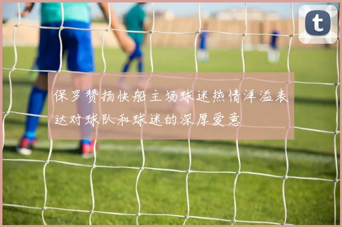 保罗赞扬快船主场球迷热情洋溢表达对球队和球迷的深厚爱意